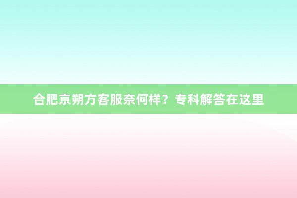 合肥京朔方客服奈何样？专科解答在这里