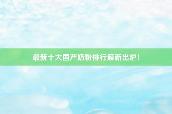 最新十大国产奶粉排行簇新出炉！