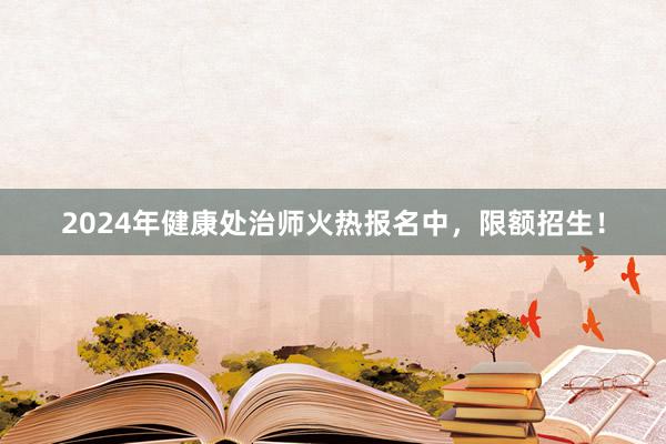 2024年健康处治师火热报名中，限额招生！