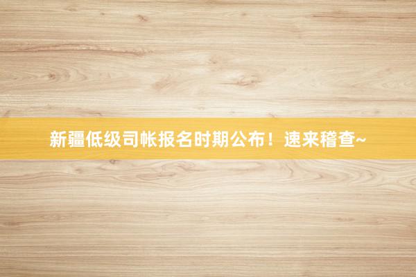 新疆低级司帐报名时期公布！速来稽查~