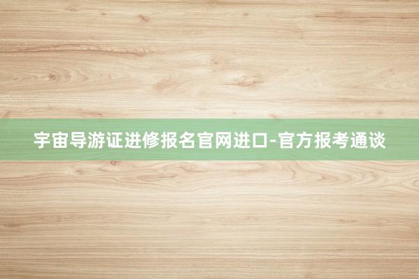 宇宙导游证进修报名官网进口-官方报考通谈