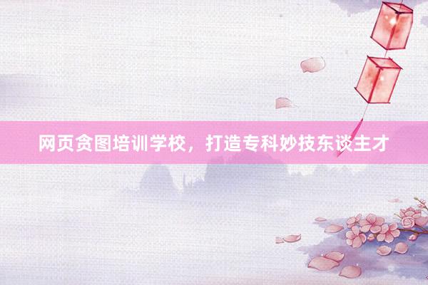 网页贪图培训学校，打造专科妙技东谈主才