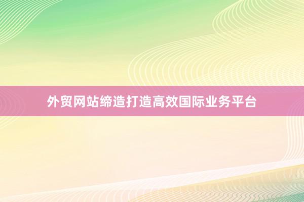 外贸网站缔造打造高效国际业务平台