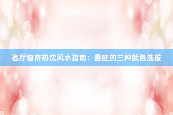 客厅窗帘热沈风水指南：最旺的三种颜色选拔