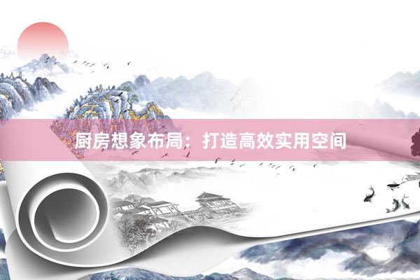 厨房想象布局：打造高效实用空间