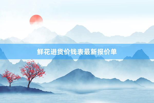 鲜花进货价钱表最新报价单